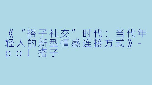 《“搭子社交”时代：当代年轻人的新型情感连接方式》-pol搭子