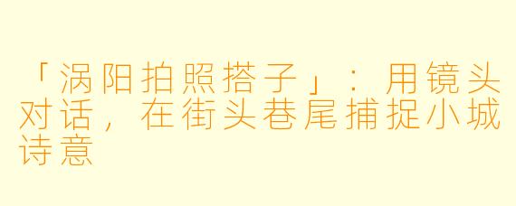 「涡阳拍照搭子」：用镜头对话，在街头巷尾捕捉小城诗意