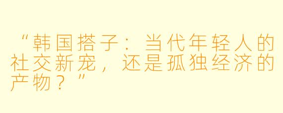 “韩国搭子：当代年轻人的社交新宠，还是孤独经济的产物？”