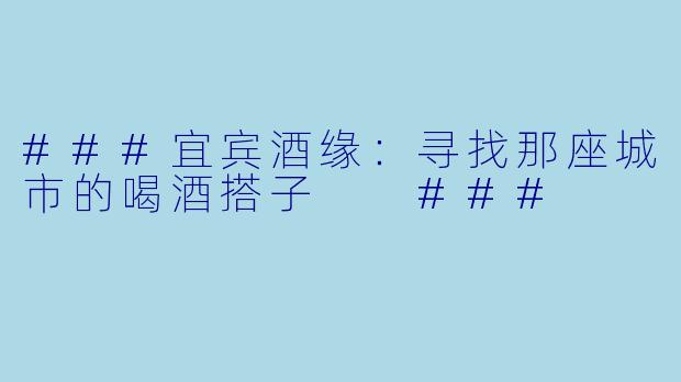 ###宜宾酒缘：寻找那座城市的喝酒搭子

###
