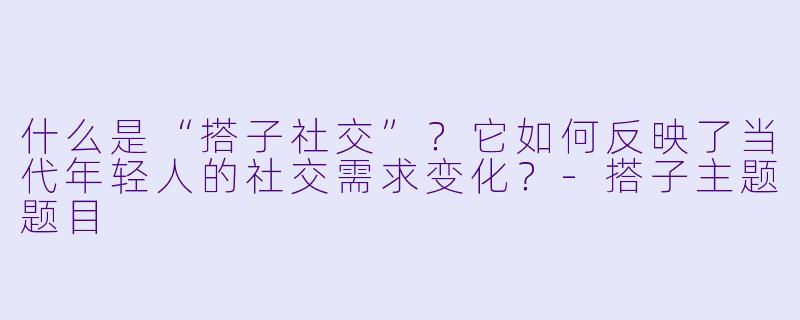 什么是“搭子社交”？它如何反映了当代年轻人的社交需求变化？-搭子主题题目