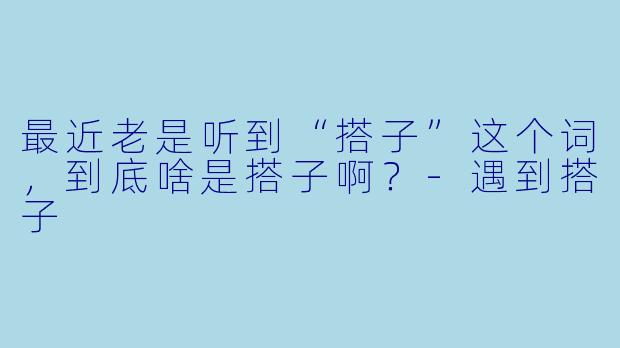 最近老是听到“搭子”这个词，到底啥是搭子啊？-遇到搭子