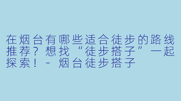 在烟台有哪些适合徒步的路线推荐?想找“徒步搭子”一起探索!