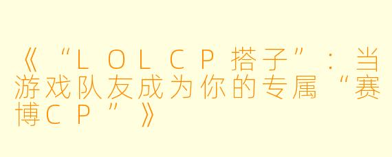 《“LOLCP搭子”：当游戏队友成为你的专属“赛博CP”》