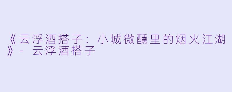 《云浮酒搭子：小城微醺里的烟火江湖》-云浮酒搭子