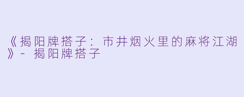 《揭阳牌搭子：市井烟火里的麻将江湖》-揭阳牌搭子