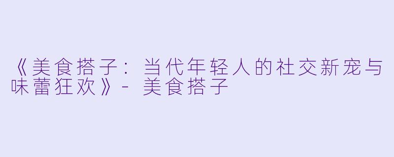 《美食搭子：当代年轻人的社交新宠与味蕾狂欢》-美食搭子