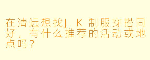 在清远想找JK制服穿搭同好，有什么推荐的活动或地点吗？