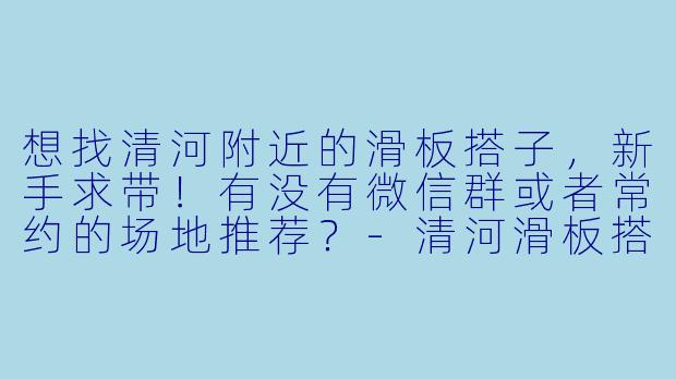 想找清河附近的滑板搭子，新手求带！有没有微信群或者常约的场地推荐？-清河滑板搭子