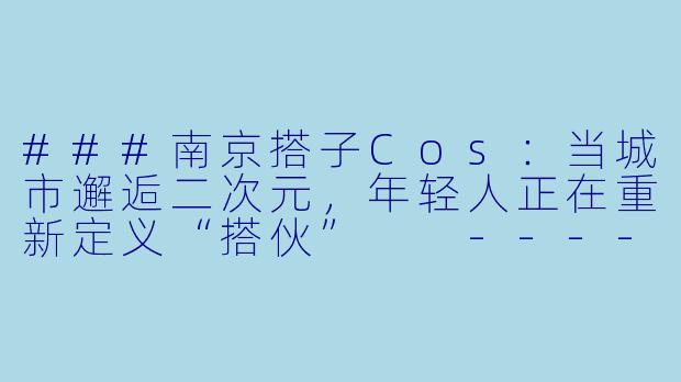 ###南京搭子Cos：当城市邂逅二次元，年轻人正在重新定义“搭伙”

----南京搭子cos