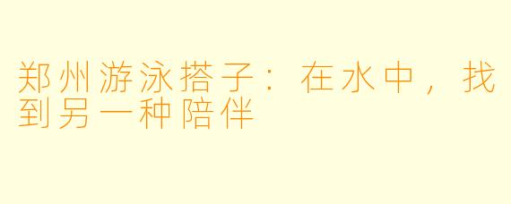 郑州游泳搭子：在水中，找到另一种陪伴