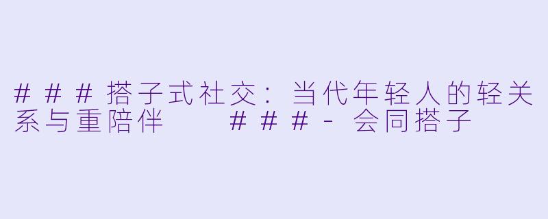 ###搭子式社交：当代年轻人的轻关系与重陪伴

###-会同搭子