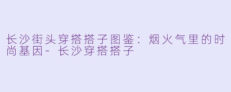长沙街头穿搭搭子图鉴：烟火气里的时尚基因-长沙穿搭搭子