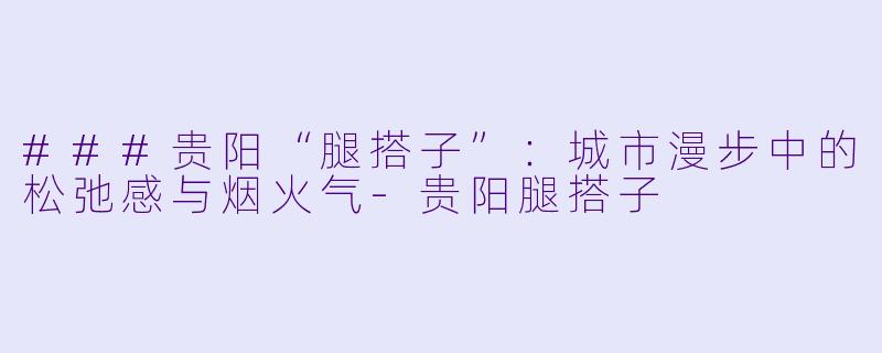 ###贵阳“腿搭子”：城市漫步中的松弛感与烟火气-贵阳腿搭子