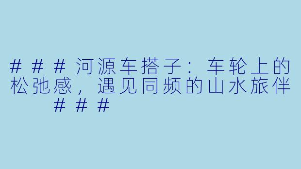 ###河源车搭子：车轮上的松弛感，遇见同频的山水旅伴

###
