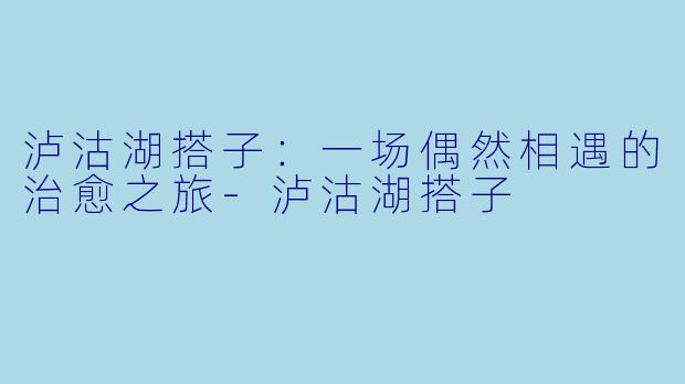 泸沽湖搭子：一场偶然相遇的治愈之旅-泸沽湖搭子