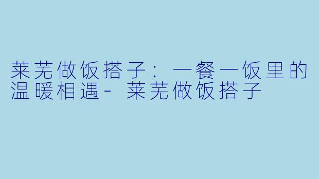 莱芜做饭搭子：一餐一饭里的温暖相遇-莱芜做饭搭子