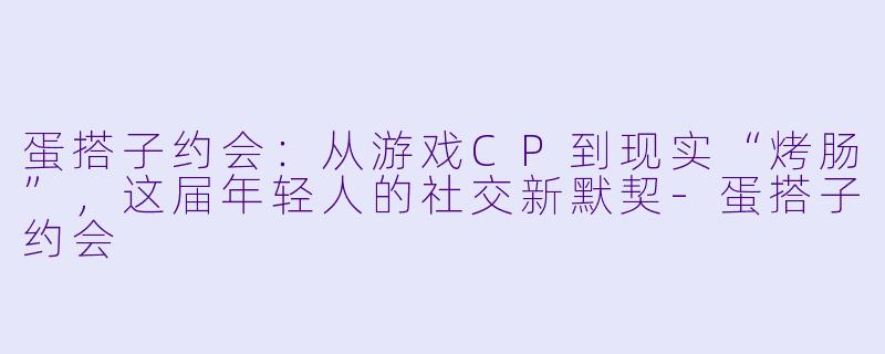 蛋搭子约会：从游戏CP到现实“烤肠”，这届年轻人的社交新默契-蛋搭子约会