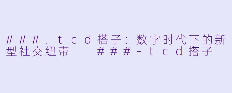 ###.tcd搭子：数字时代下的新型社交纽带

###-tcd搭子