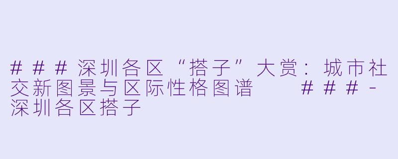 ###深圳各区“搭子”大赏：城市社交新图景与区际性格图谱

###-深圳各区搭子