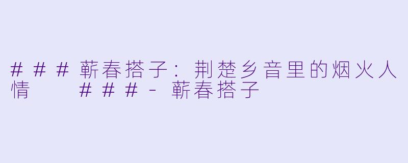 ###蕲春搭子：荆楚乡音里的烟火人情

###-蕲春搭子