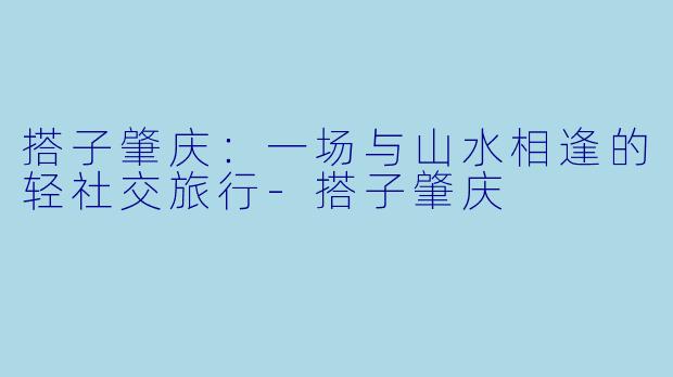搭子肇庆：一场与山水相逢的轻社交旅行-搭子肇庆