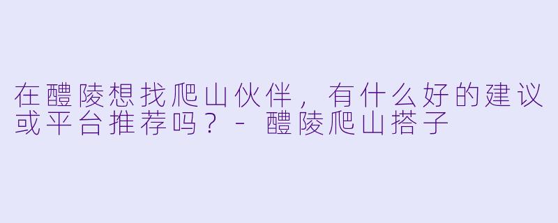 在醴陵想找爬山伙伴，有什么好的建议或平台推荐吗？-醴陵爬山搭子