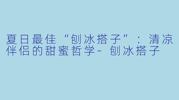 夏日最佳“刨冰搭子”：清凉伴侣的甜蜜哲学-刨冰搭子