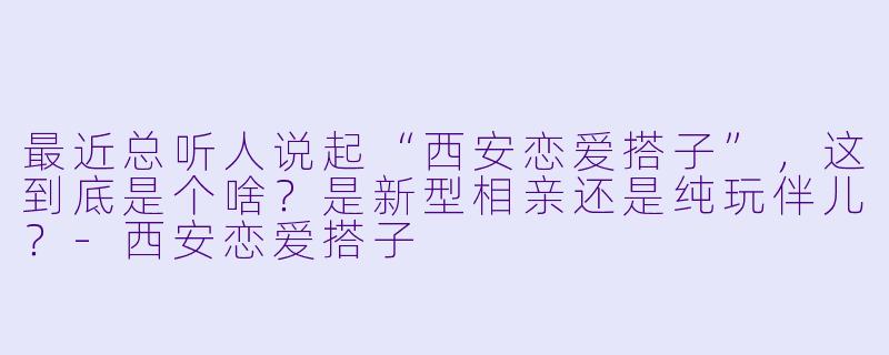 最近总听人说起“西安恋爱搭子”，这到底是个啥？是新型相亲还是纯玩伴儿？-西安恋爱搭子
