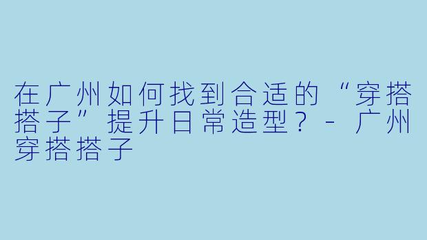 在广州如何找到合适的“穿搭搭子”提升日常造型？-广州穿搭搭子