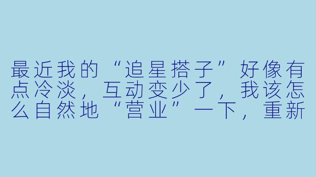 最近我的“追星搭子”好像有点冷淡，互动变少了，我该怎么自然地“营业”一下，重新拉近距离又不显得太刻意？-追星搭子营业