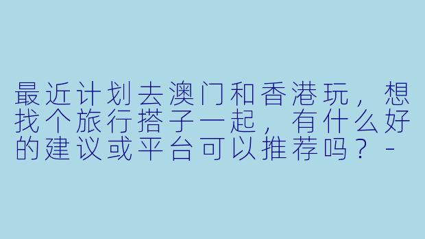 最近计划去澳门和香港玩，想找个旅行搭子一起，有什么好的建议或平台可以推荐吗？-澳门香港搭子