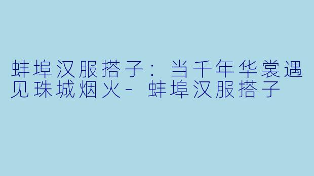蚌埠汉服搭子：当千年华裳遇见珠城烟火-蚌埠汉服搭子