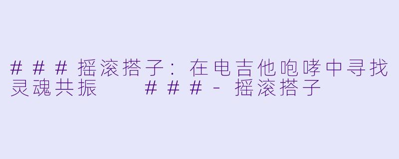 ###摇滚搭子：在电吉他咆哮中寻找灵魂共振

###-摇滚搭子