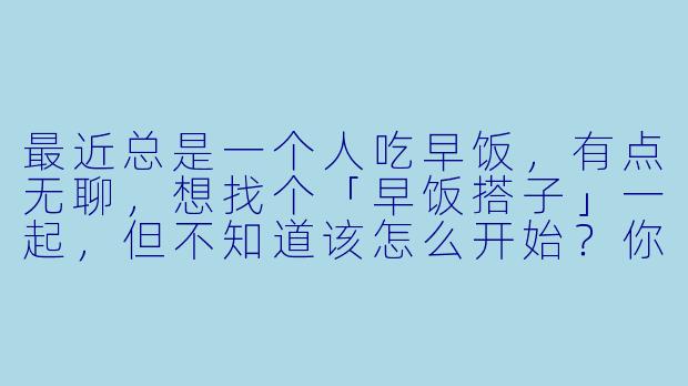 最近总是一个人吃早饭，有点无聊，想找个「早饭搭子」一起，但不知道该怎么开始？你有什么建议吗？