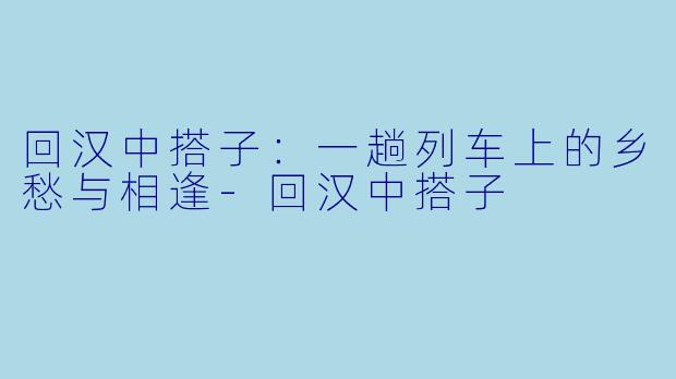 回汉中搭子：一趟列车上的乡愁与相逢-回汉中搭子