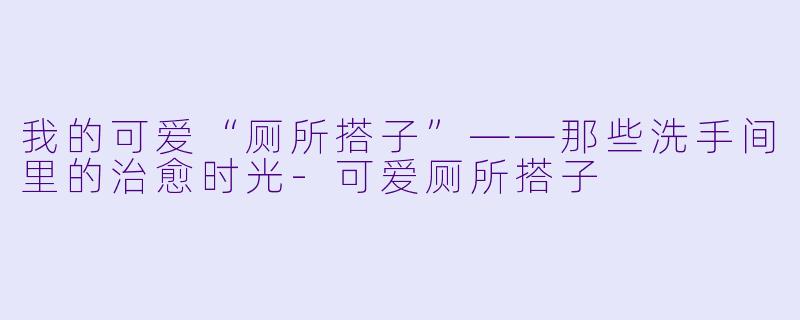 我的可爱“厕所搭子”——那些洗手间里的治愈时光-可爱厕所搭子