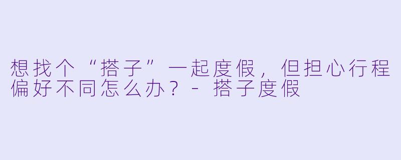 想找个“搭子”一起度假，但担心行程偏好不同怎么办？-搭子度假