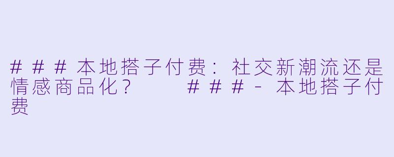 ###本地搭子付费：社交新潮流还是情感商品化？

###-本地搭子付费