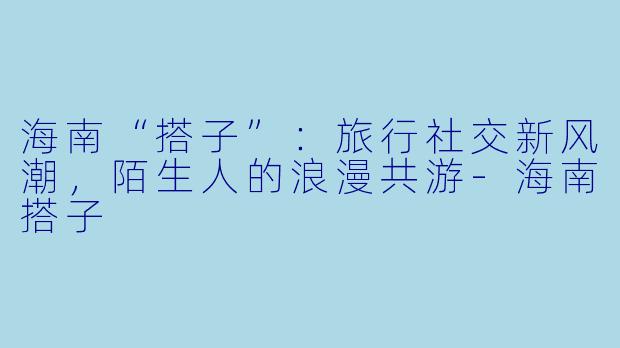 海南“搭子”：旅行社交新风潮，陌生人的浪漫共游-海南搭子