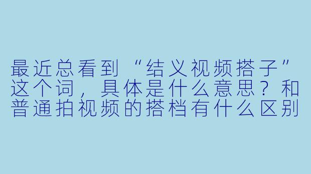 最近总看到“结义视频搭子”这个词，具体是什么意思？和普通拍视频的搭档有什么区别？-结义视频搭子
