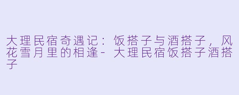 大理民宿奇遇记：饭搭子与酒搭子，风花雪月里的相逢-大理民宿饭搭子酒搭子