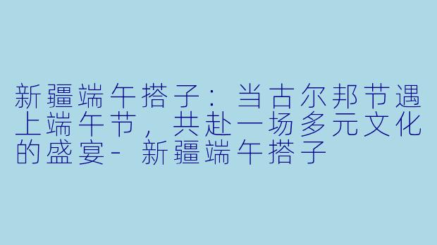 新疆端午搭子：当古尔邦节遇上端午节，共赴一场多元文化的盛宴-新疆端午搭子