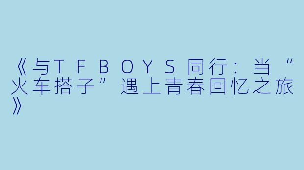 《与TFBOYS同行：当“火车搭子”遇上青春回忆之旅》