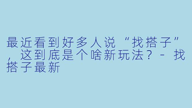 最近看到好多人说“找搭子”，这到底是个啥新玩法？-找搭子最新