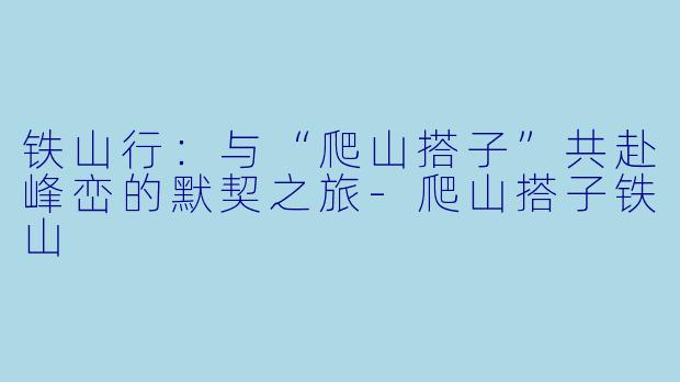 铁山行：与“爬山搭子”共赴峰峦的默契之旅-爬山搭子铁山