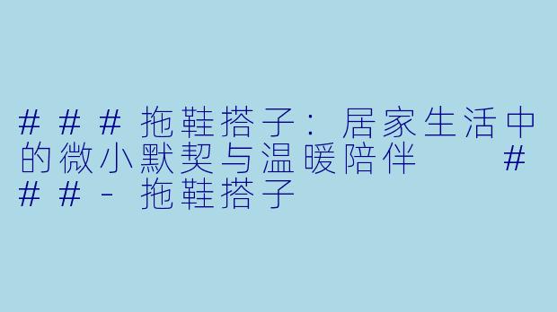 ###拖鞋搭子：居家生活中的微小默契与温暖陪伴

###-拖鞋搭子