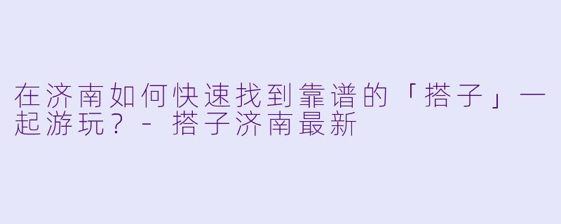 在济南如何快速找到靠谱的「搭子」一起游玩？-搭子济南最新