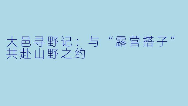 大邑寻野记：与“露营搭子”共赴山野之约