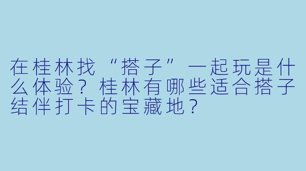 在桂林找“搭子”一起玩是什么体验？桂林有哪些适合搭子结伴打卡的宝藏地？